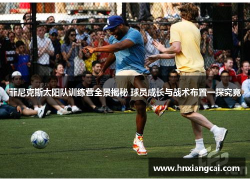 菲尼克斯太阳队训练营全景揭秘 球员成长与战术布置一探究竟